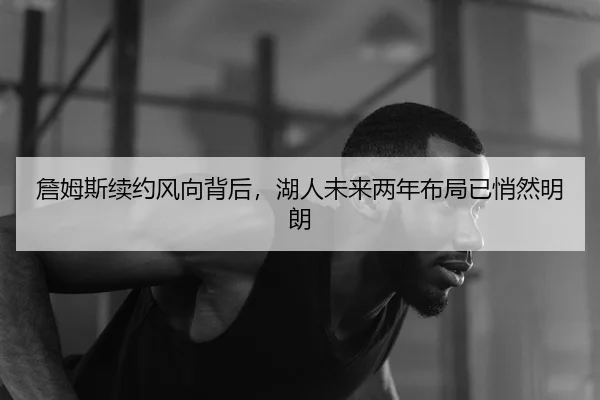 詹姆斯续约风向背后，湖人未来两年布局已悄然明朗